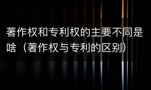 著作权和专利权的主要不同是啥（著作权与专利的区别）