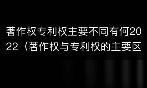 著作权专利权主要不同有何2022（著作权与专利权的主要区别）