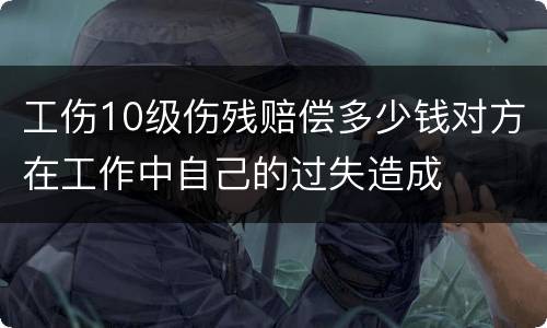 工伤10级伤残赔偿多少钱对方在工作中自己的过失造成