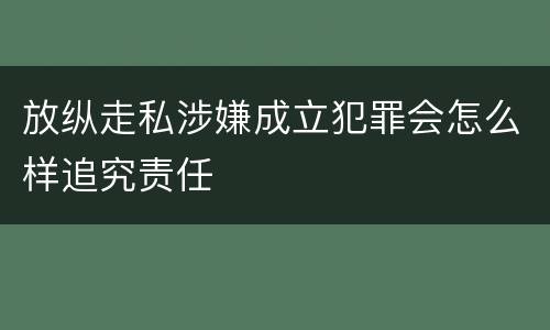 放纵走私涉嫌成立犯罪会怎么样追究责任
