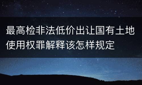 最高检非法低价出让国有土地使用权罪解释该怎样规定