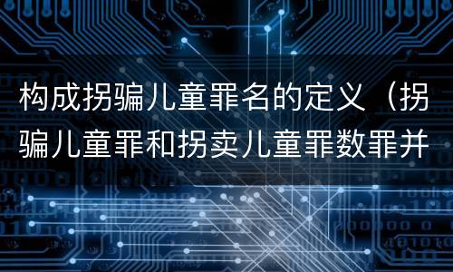 构成拐骗儿童罪名的定义（拐骗儿童罪和拐卖儿童罪数罪并罚）