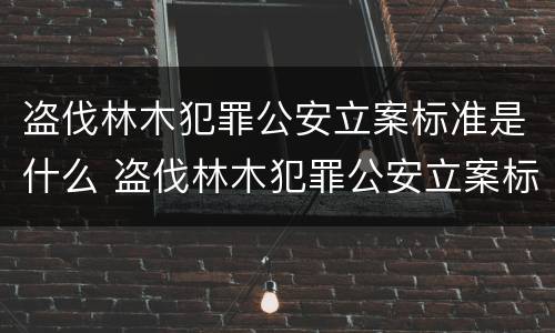 盗伐林木犯罪公安立案标准是什么 盗伐林木犯罪公安立案标准是什么意思