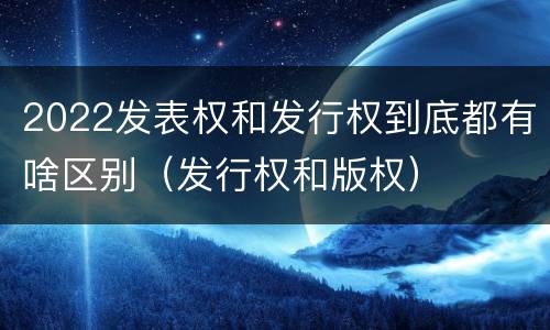 2022发表权和发行权到底都有啥区别（发行权和版权）