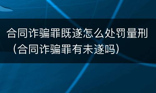 合同诈骗罪既遂怎么处罚量刑（合同诈骗罪有未遂吗）