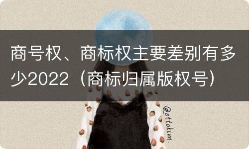 商号权、商标权主要差别有多少2022（商标归属版权号）