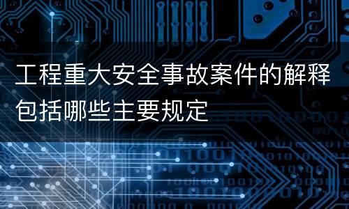 工程重大安全事故案件的解释包括哪些主要规定