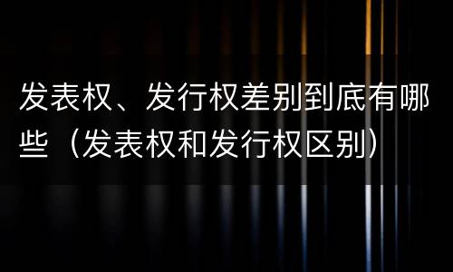 发表权、发行权差别到底有哪些（发表权和发行权区别）