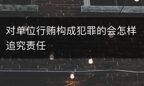 对单位行贿构成犯罪的会怎样追究责任