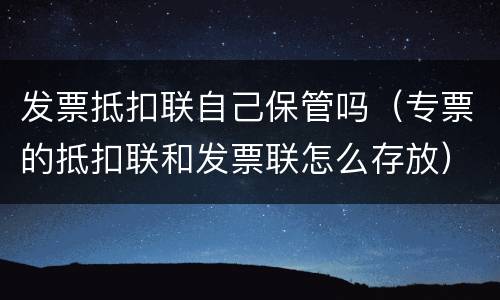 发票抵扣联自己保管吗（专票的抵扣联和发票联怎么存放）