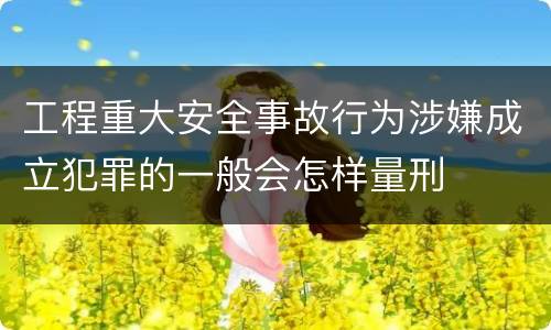 工程重大安全事故行为涉嫌成立犯罪的一般会怎样量刑