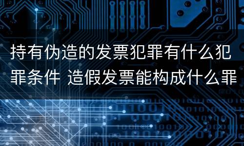 持有伪造的发票犯罪有什么犯罪条件 造假发票能构成什么罪