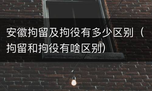 安徽拘留及拘役有多少区别（拘留和拘役有啥区别）