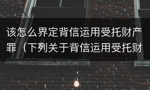 该怎么界定背信运用受托财产罪（下列关于背信运用受托财产罪的说法中正确的是）