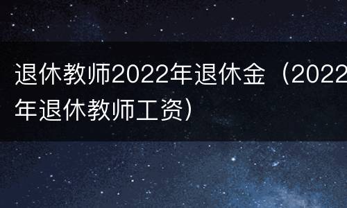 退休教师2022年退休金（2022年退休教师工资）