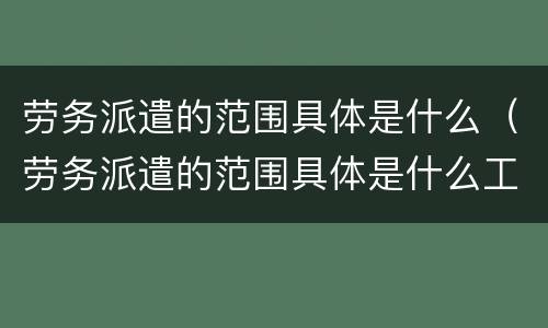劳务派遣的范围具体是什么（劳务派遣的范围具体是什么工作）