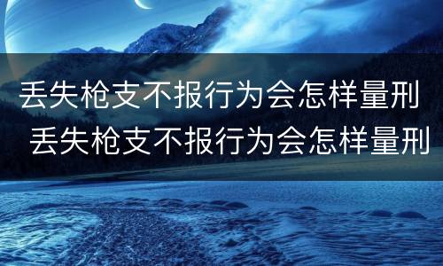 丢失枪支不报行为会怎样量刑 丢失枪支不报行为会怎样量刑呢