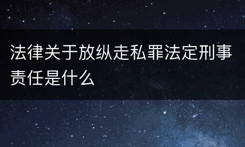 法律关于放纵走私罪法定刑事责任是什么
