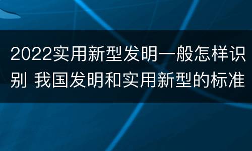 2022实用新型发明一般怎样识别 我国发明和实用新型的标准