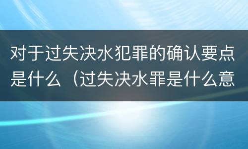 对于过失决水犯罪的确认要点是什么（过失决水罪是什么意思）