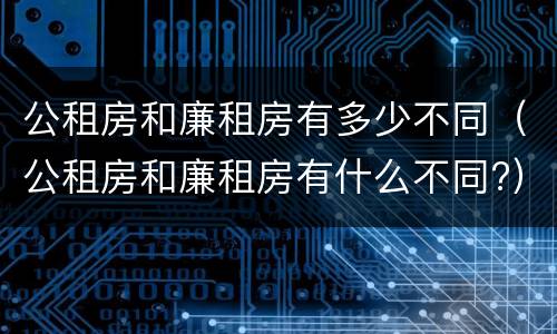 公租房和廉租房有多少不同（公租房和廉租房有什么不同?）