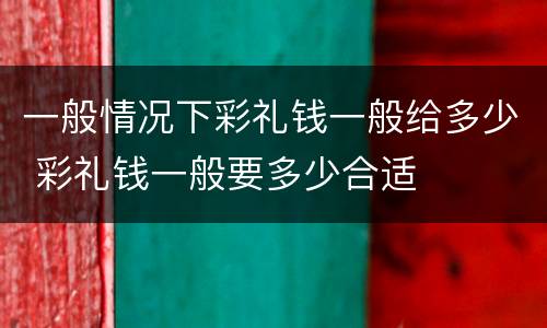 一般情况下彩礼钱一般给多少 彩礼钱一般要多少合适