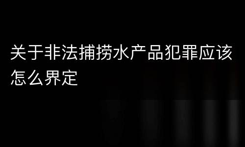 关于非法捕捞水产品犯罪应该怎么界定