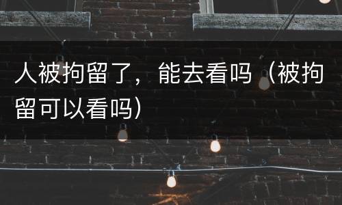 人被拘留了，能去看吗（被拘留可以看吗）