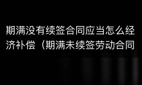 期满没有续签合同应当怎么经济补偿（期满未续签劳动合同）
