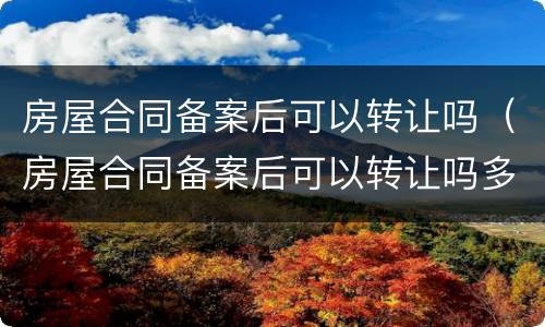 房屋合同备案后可以转让吗（房屋合同备案后可以转让吗多少钱）