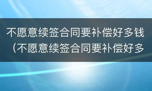 不愿意续签合同要补偿好多钱（不愿意续签合同要补偿好多钱合理吗）