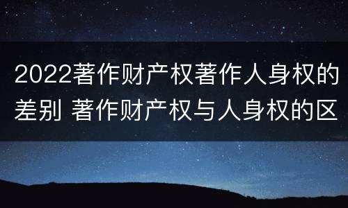 2022著作财产权著作人身权的差别 著作财产权与人身权的区别