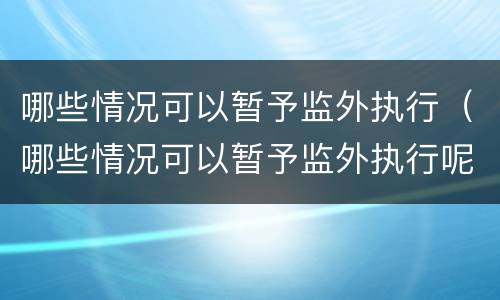 哪些情况可以暂予监外执行（哪些情况可以暂予监外执行呢）