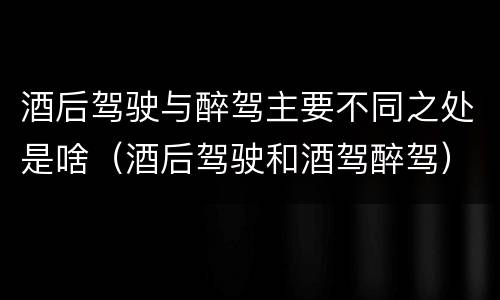 酒后驾驶与醉驾主要不同之处是啥（酒后驾驶和酒驾醉驾）