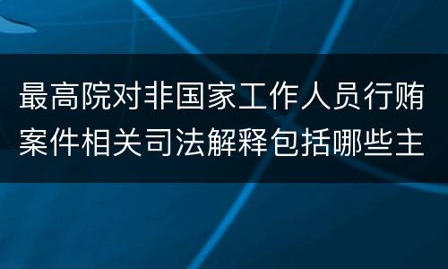 最高院对非国家工作人员行贿案件相关司法解释包括哪些主要规定