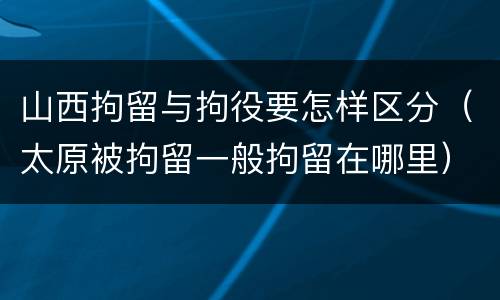 山西拘留与拘役要怎样区分（太原被拘留一般拘留在哪里）