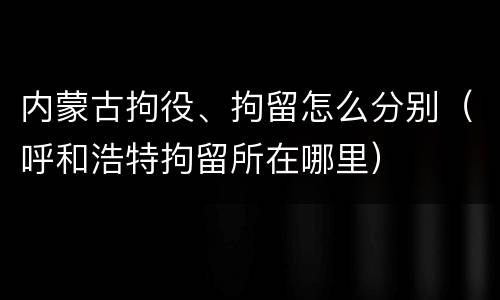 内蒙古拘役、拘留怎么分别（呼和浩特拘留所在哪里）