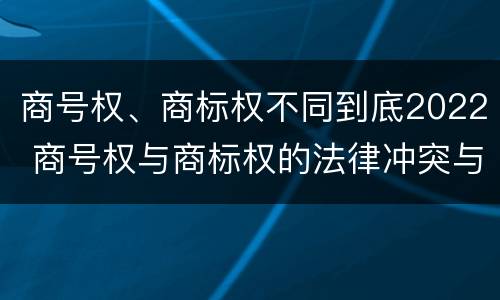商号权、商标权不同到底2022 商号权与商标权的法律冲突与解决