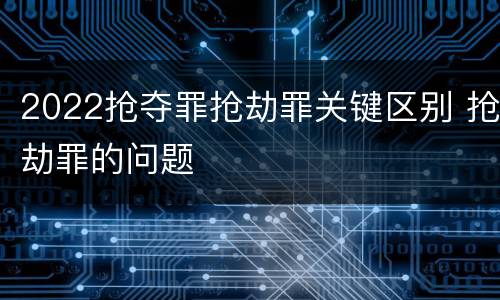 2022抢夺罪抢劫罪关键区别 抢劫罪的问题