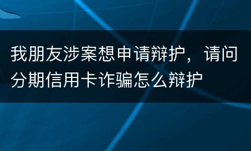 我朋友涉案想申请辩护，请问分期信用卡诈骗怎么辩护