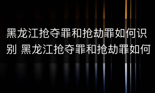 黑龙江抢夺罪和抢劫罪如何识别 黑龙江抢夺罪和抢劫罪如何识别判刑