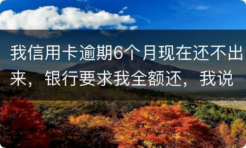 我信用卡逾期6个月现在还不出来,银行要求我全额还,我说分期还,银行不接受