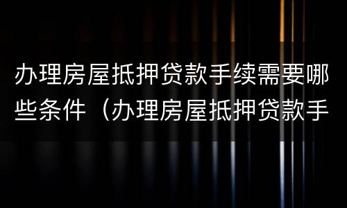 办理房屋抵押贷款手续需要哪些条件（办理房屋抵押贷款手续需要哪些条件和资料）