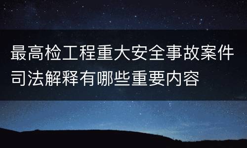 最高检工程重大安全事故案件司法解释有哪些重要内容