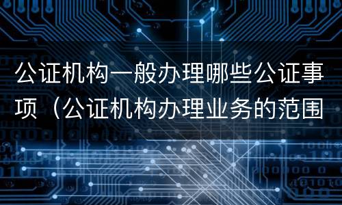 公证机构一般办理哪些公证事项（公证机构办理业务的范围）