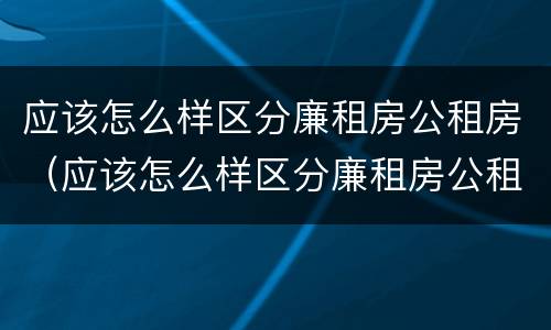 应该怎么样区分廉租房公租房（应该怎么样区分廉租房公租房呢）