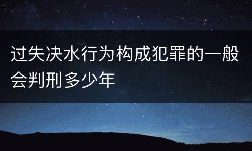 过失决水行为构成犯罪的一般会判刑多少年