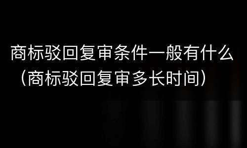 商标驳回复审条件一般有什么（商标驳回复审多长时间）