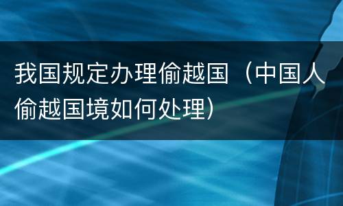 我国规定办理偷越国（中国人偷越国境如何处理）