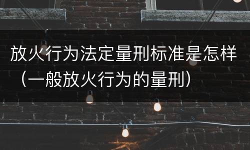 放火行为法定量刑标准是怎样（一般放火行为的量刑）